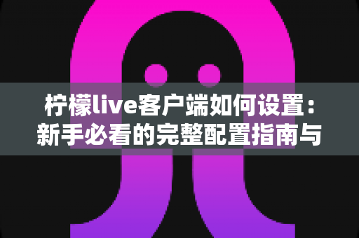 柠檬live客户端如何设置:新手必看的完整配置指南与优化技巧 柠檬live客户端如何设置:新手必看的完整配置指南与优化技巧