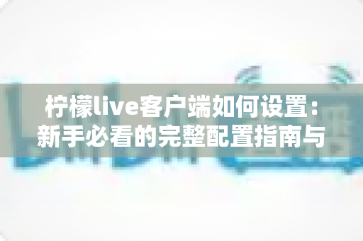 柠檬live客户端如何设置:新手必看的完整配置指南与优化技巧 柠檬live客户端如何设置:新手必看的完整配置指南与优化技巧