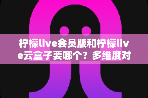 柠檬live会员版和柠檬live云盒子要哪个？多维度对比+选购建议，一篇帮你彻底搞懂怎么选