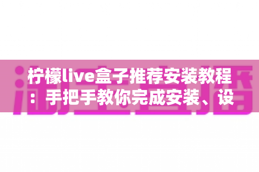 柠檬live盒子推荐安装教程：手把手教你完成安装、设置与优化（新手必读完整指南）