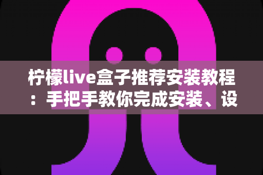 柠檬live盒子推荐安装教程：手把手教你完成安装、设置与优化（新手必读完整指南）