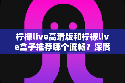 柠檬live高清版和柠檬live盒子推荐哪个流畅？深度对比评测帮你选对版本