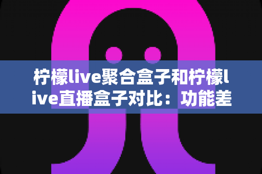 柠檬live聚合盒子和柠檬live直播盒子对比：功能差异、优缺点与选购指南全解析