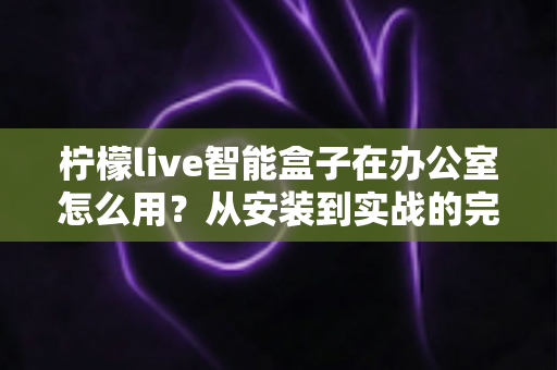 柠檬live智能盒子在办公室怎么用？从安装到实战的完整办公指南