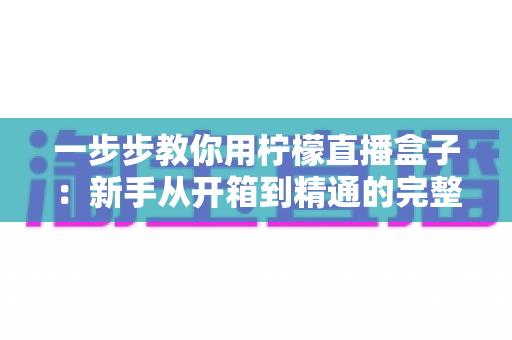 一步步教你用柠檬直播盒子:新手从开箱到精通的完整实操指南 一步步教你用柠檬直播盒子:新手从开箱到精通的完整实操指南