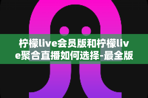 柠檬live会员版和柠檬live聚合直播如何选择-最全版本对比与选购指南
