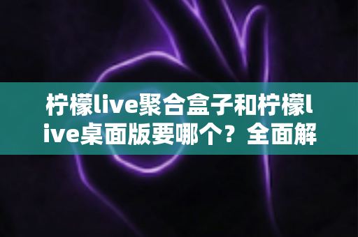 柠檬live聚合盒子和柠檬live桌面版要哪个?全面解析帮你一次选对不踩坑 柠檬live聚合盒子和柠檬live桌面版要哪个?全面解析帮你一次选对不踩坑