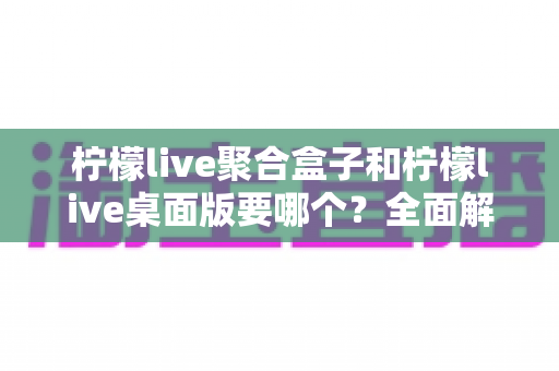 柠檬live聚合盒子和柠檬live桌面版要哪个?全面解析帮你一次选对不踩坑 柠檬live聚合盒子和柠檬live桌面版要哪个?全面解析帮你一次选对不踩坑