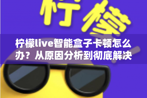 柠檬live智能盒子卡顿怎么办？从原因分析到彻底解决的完整优化指南