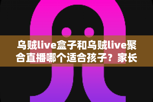 乌贼live盒子和乌贼live聚合直播哪个适合孩子?家长必读的功能对比与安全选择指南 乌贼live盒子和乌贼live聚合直播哪个适合孩子?家长必读的功能对比与安全选择指南