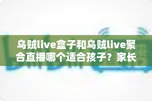 乌贼live盒子和乌贼live聚合直播哪个适合孩子？家长必读的功能对比与安全选择指南