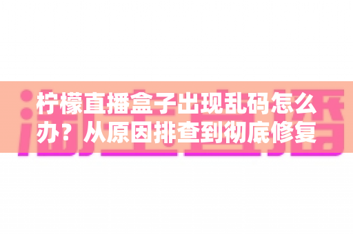 柠檬直播盒子出现乱码怎么办？从原因排查到彻底修复的完整实战指南