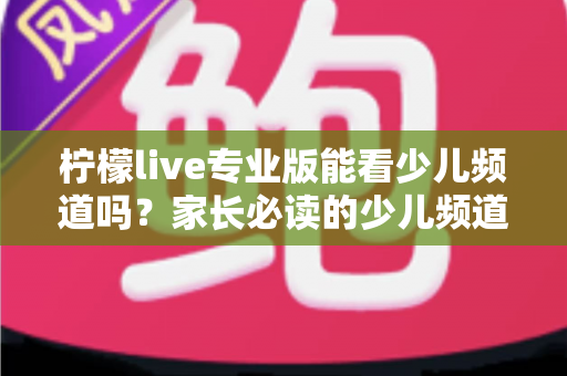 柠檬live专业版能看少儿频道吗？家长必读的少儿频道观看全解析与实用指南