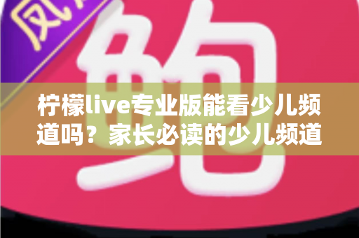 柠檬live专业版能看少儿频道吗？家长必读的少儿频道观看全解析与实用指南