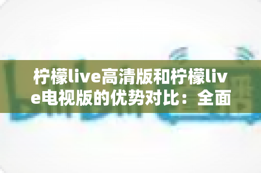 柠檬live高清版和柠檬live电视版的优势对比：全面解析两大版本差异，帮你选出最适合的观影方案