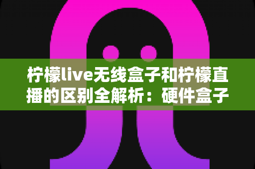 柠檬live无线盒子和柠檬直播的区别全解析：硬件盒子与软件平台怎么选？一文看懂两者差异