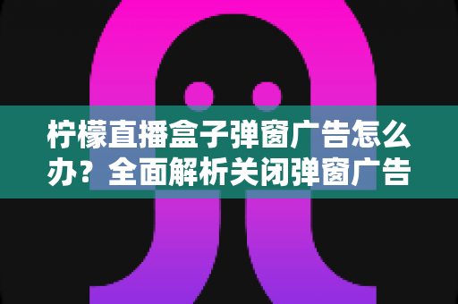 柠檬直播盒子弹窗广告怎么办？全面解析关闭弹窗广告的有效方法与实用技巧