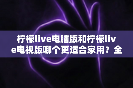 柠檬live电脑版和柠檬live电视版哪个更适合家用？全面对比助你轻松选出最佳方案