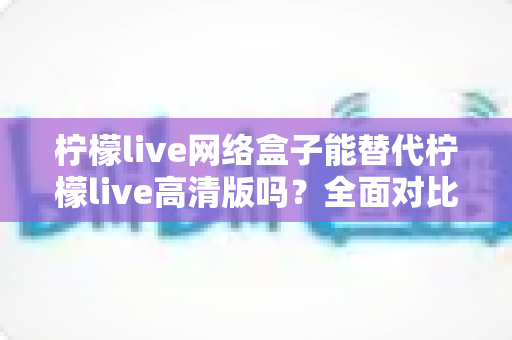 柠檬live网络盒子能替代柠檬live高清版吗？全面对比分析与选购指南