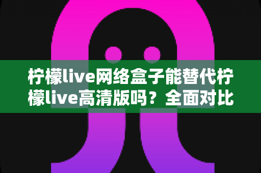 柠檬live网络盒子能替代柠檬live高清版吗？全面对比分析与选购指南