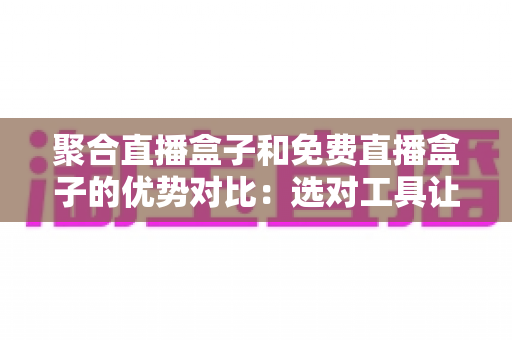 聚合直播盒子和免费直播盒子的优势对比:选对工具让观看体验全面升级 聚合直播盒子和免费直播盒子的优势对比:选对工具让观看体验全面升级