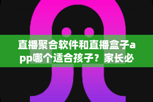 直播聚合软件和直播盒子app哪个适合孩子？家长必读的全面对比与安全指南