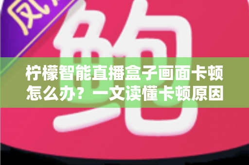 柠檬智能直播盒子画面卡顿怎么办？一文读懂卡顿原因与高效解决方案全攻略