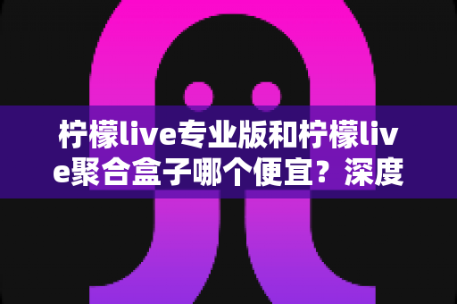 柠檬live专业版和柠檬live聚合盒子哪个便宜?深度价格对比与明智选购全指南 柠檬live专业版和柠檬live聚合盒子哪个便宜?深度价格对比与明智选购全指南