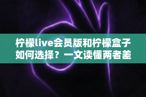 柠檬live会员版和柠檬盒子如何选择？一文读懂两者差异，选对不踩坑
