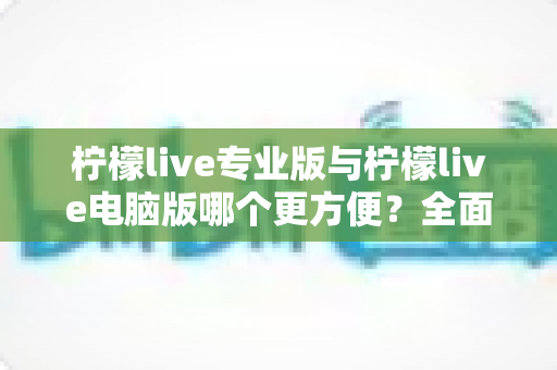 柠檬live专业版与柠檬live电脑版哪个更方便？全面对比评测助你选对版本