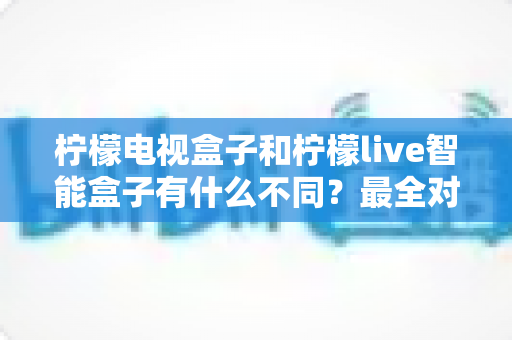 柠檬电视盒子和柠檬live智能盒子有什么不同？最全对比解析与选购避坑指南