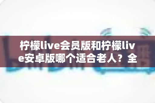 柠檬live会员版和柠檬live安卓版哪个适合老人？全面对比分析与实用选购指南