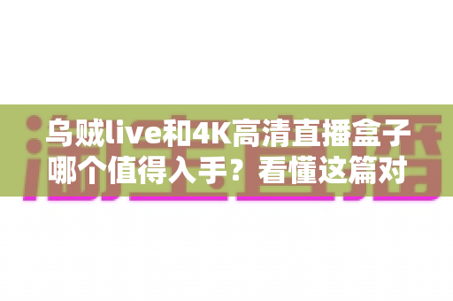 乌贼live和4K高清直播盒子哪个值得入手？看懂这篇对比再掏钱，少走弯路不踩坑！