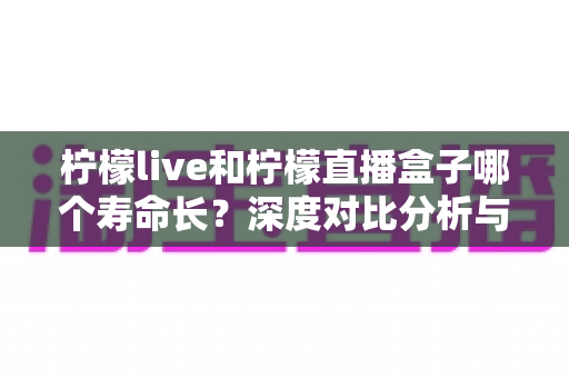 柠檬live和柠檬直播盒子哪个寿命长？深度对比分析与选购指南