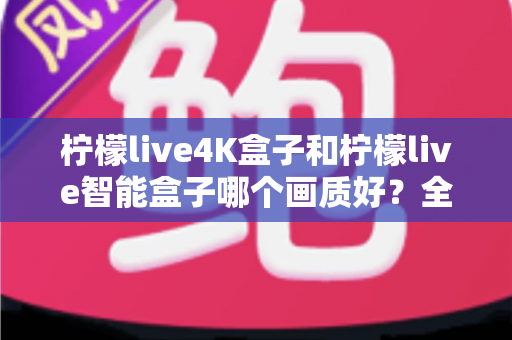 柠檬live4K盒子和柠檬live智能盒子哪个画质好？全面深度对比解析，帮你选出真正的家庭高清影音中心