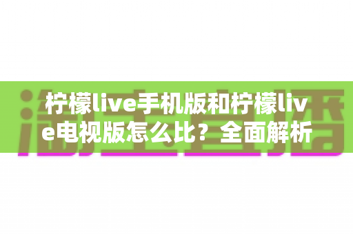柠檬live手机版和柠檬live电视版怎么比?全面解析两大版本差异与选择指南 柠檬live手机版和柠檬live电视版怎么比?全面解析两大版本差异与选择指南