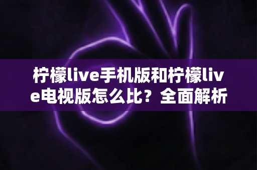 柠檬live手机版和柠檬live电视版怎么比?全面解析两大版本差异与选择指南 柠檬live手机版和柠檬live电视版怎么比?全面解析两大版本差异与选择指南