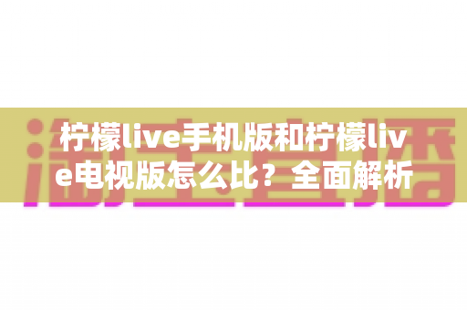 柠檬live手机版和柠檬live电视版怎么比?全面解析两大版本差异与选择指南 柠檬live手机版和柠檬live电视版怎么比?全面解析两大版本差异与选择指南