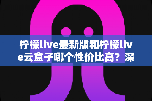 柠檬live最新版和柠檬live云盒子哪个性价比高?深度对比评测与选购全指南 柠檬live最新版和柠檬live云盒子哪个性价比高?深度对比评测与选购全指南