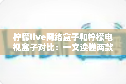 柠檬live网络盒子和柠檬电视盒子对比:一文读懂两款热门电视盒子的区别与选购建议 柠檬live网络盒子和柠檬电视盒子对比:一文读懂两款热门电视盒子的区别与选购建议