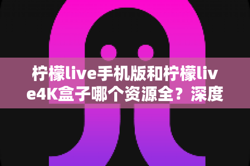 柠檬live手机版和柠檬live4K盒子哪个资源全？深度对比帮你选对设备