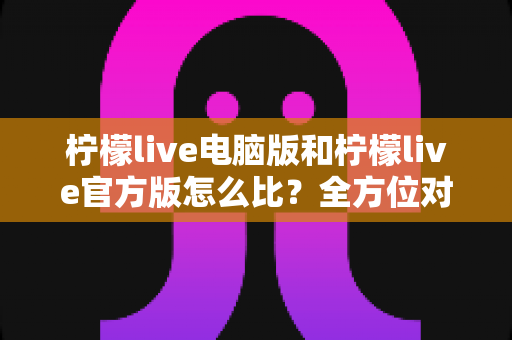 柠檬live电脑版和柠檬live官方版怎么比？全方位对比分析与实用选择指南