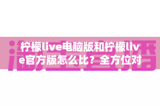柠檬live电脑版和柠檬live官方版怎么比？全方位对比分析与实用选择指南