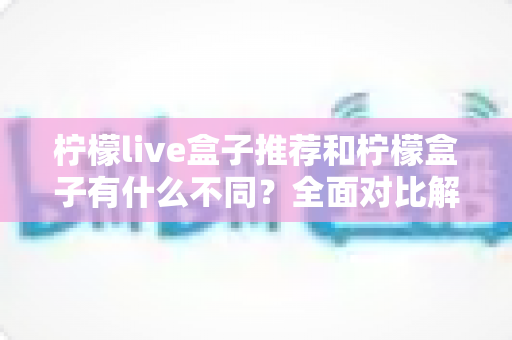 柠檬live盒子推荐和柠檬盒子有什么不同？全面对比解析与选购指南一文读懂