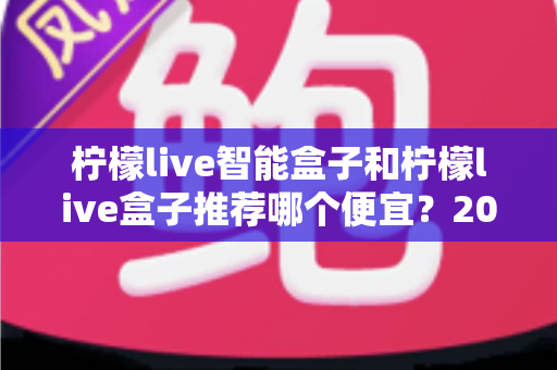 柠檬live智能盒子和柠檬live盒子推荐哪个便宜？2025最新价格对比与选购避坑全攻略