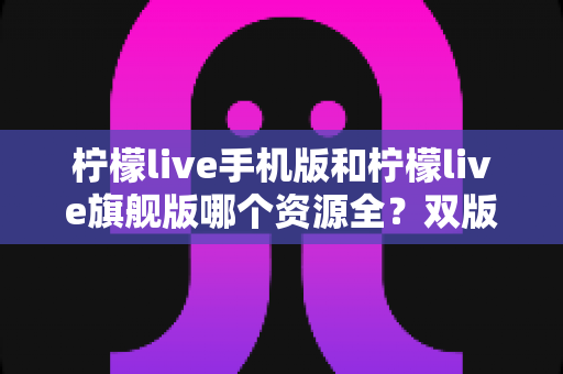 柠檬live手机版和柠檬live旗舰版哪个资源全?双版本资源深度对比与选择全指南 柠檬live手机版和柠檬live旗舰版哪个资源全?双版本资源深度对比与选择全指南
