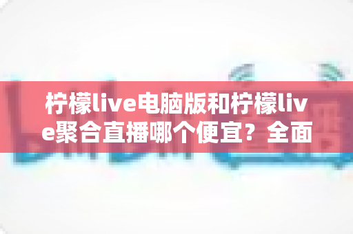 柠檬live电脑版和柠檬live聚合直播哪个便宜？全面价格对比与省钱指南