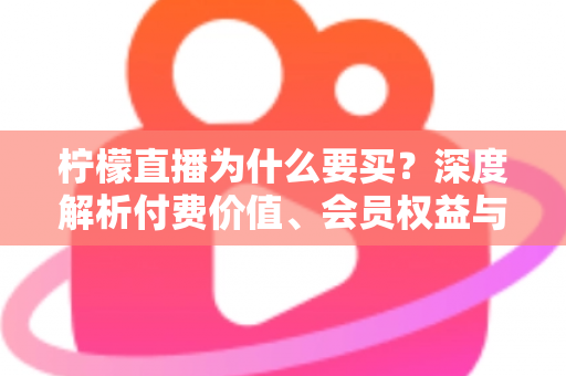 柠檬直播为什么要买?深度解析付费价值、会员权益与理性消费指南 柠檬直播为什么要买?深度解析付费价值、会员权益与理性消费指南