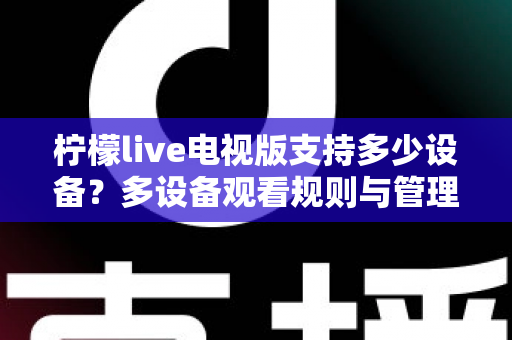 柠檬live电视版支持多少设备？多设备观看规则与管理技巧全面解析