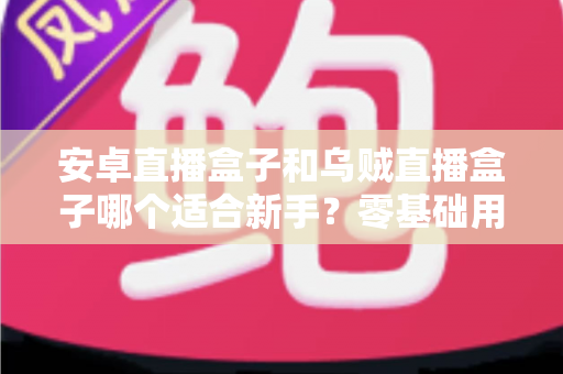 安卓直播盒子和乌贼直播盒子哪个适合新手？零基础用户选购指南全解析